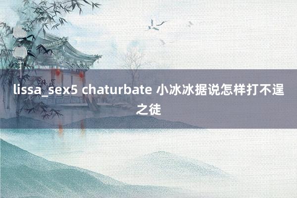 lissa_sex5 chaturbate 小冰冰据说怎样打不逞之徒