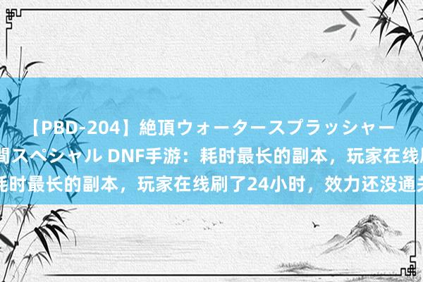 【PBD-204】絶頂ウォータースプラッシャー 放尿＆潮吹き大噴射8時間スペシャル DNF手游：耗时最长的副本，玩家在线刷了24小时，效力还没通关