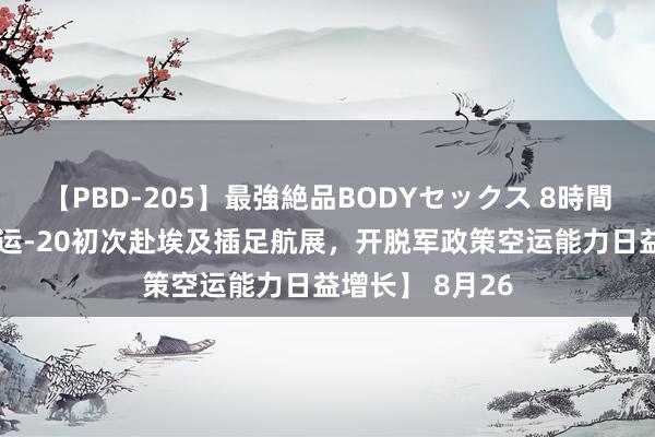 【PBD-205】最強絶品BODYセックス 8時間スペシャル 【运-20初次赴埃及插足航展，开脱军政策空运能力日益增长】 8月26