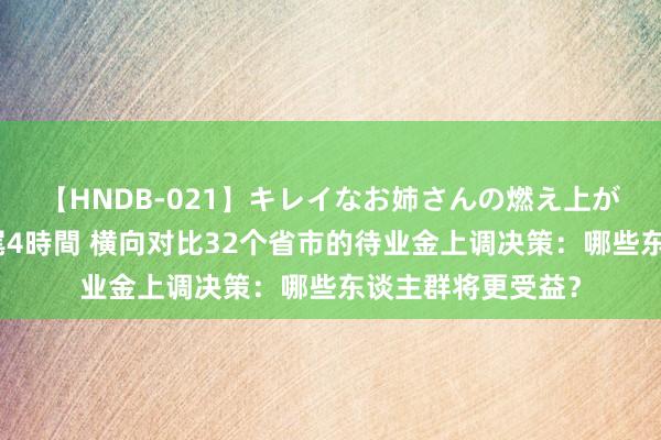 【HNDB-021】キレイなお姉さんの燃え上がる本物中出し交尾4時間 横向对比32个省市的待业金上调决策：哪些东谈主群将更受益？