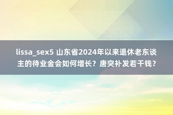 lissa_sex5 山东省2024年以来退休老东谈主的待业金会如何增长？唐突补发若干钱？