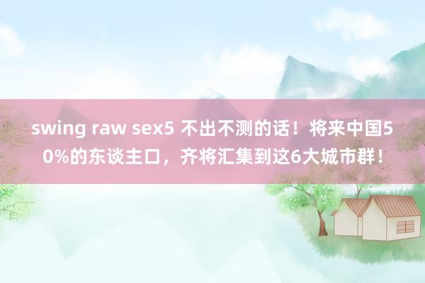 swing raw sex5 不出不测的话！将来中国50%的东谈主口，齐将汇集到这6大城市群！