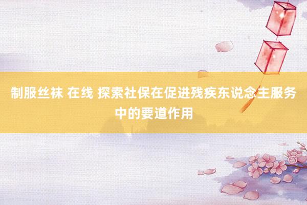 制服丝袜 在线 探索社保在促进残疾东说念主服务中的要道作用