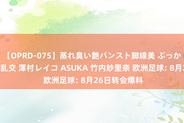 【OPRD-075】蒸れ臭い艶パンスト脚線美 ぶっかけゴックン大乱交 澤村レイコ ASUKA 竹内紗里奈 欧洲足球: 8月26日转会爆料