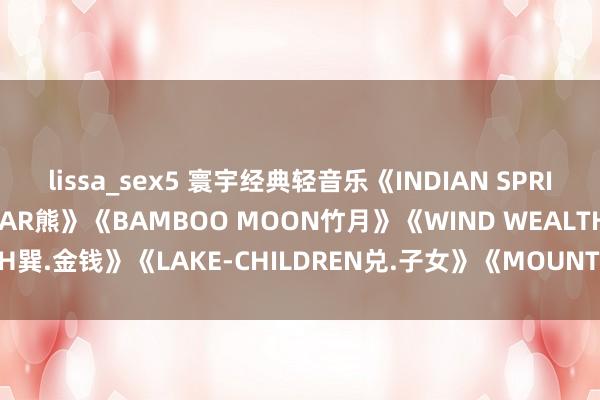 lissa_sex5 寰宇经典轻音乐《INDIAN SPRING印度之春》《THE BEAR熊》《BAMBOO MOON竹月》《WIND WEALTH巽.金钱》《LAKE-CHILDREN兑.子女》《MOUNTAIN-WISDOM良.智谋》