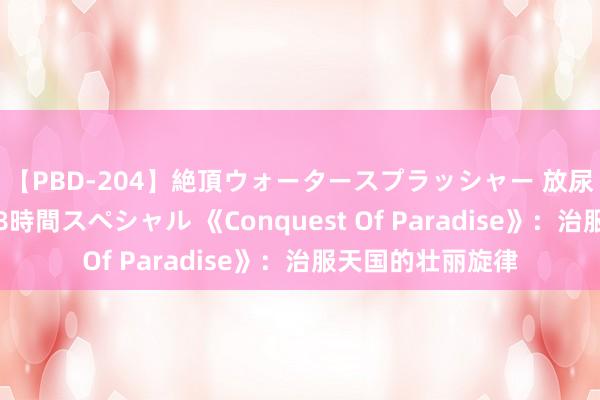 【PBD-204】絶頂ウォータースプラッシャー 放尿＆潮吹き大噴射8時間スペシャル 《Conquest Of Paradise》：治服天国的壮丽旋律