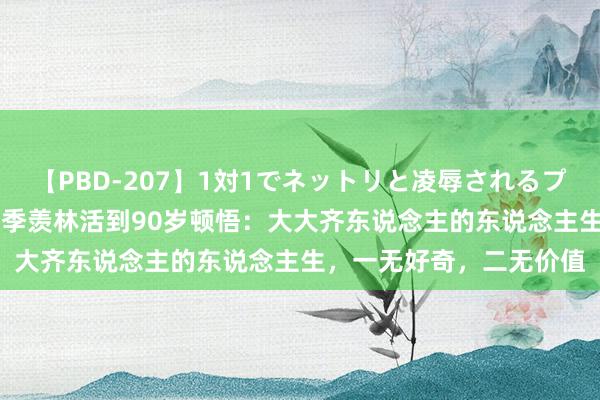 【PBD-207】1対1でネットリと凌辱されるプレミア女優たち 8時間 季羡林活到90岁顿悟：大大齐东说念主的东说念主生，一无好奇，二无价值