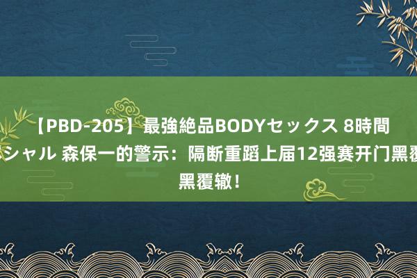 【PBD-205】最強絶品BODYセックス 8時間スペシャル 森保一的警示：隔断重蹈上届12强赛开门黑覆辙！