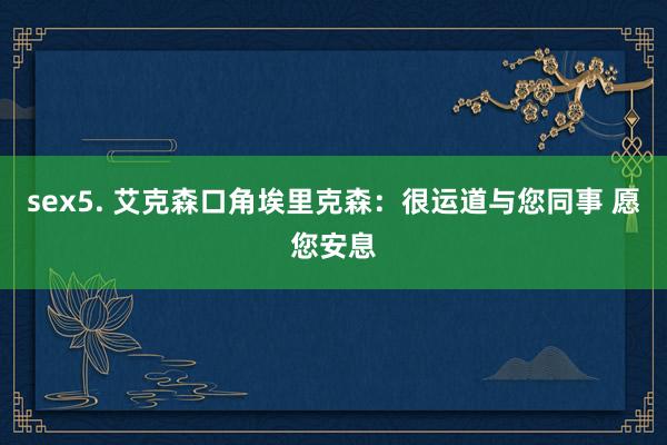 sex5. 艾克森口角埃里克森：很运道与您同事 愿您安息