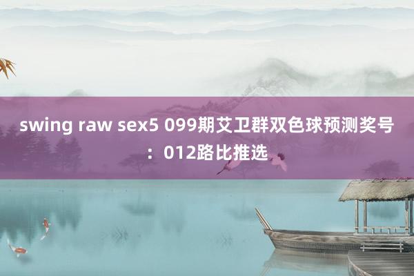 swing raw sex5 099期艾卫群双色球预测奖号：012路比推选