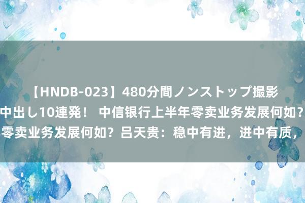 【HNDB-023】480分間ノンストップ撮影 ノーカット編集で本物中出し10連発！ 中信银行上半年零卖业务发展何如？吕天贵：稳中有进，进中有质，韧性突显