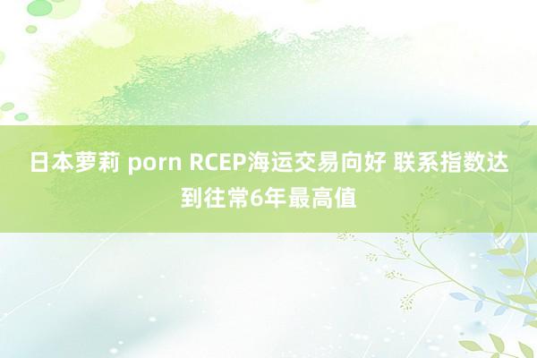 日本萝莉 porn RCEP海运交易向好 联系指数达到往常6年最高值