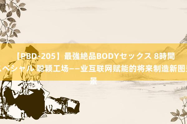 【PBD-205】最強絶品BODYセックス 8時間スペシャル 聪颖工场——业互联网赋能的将来制造新图景