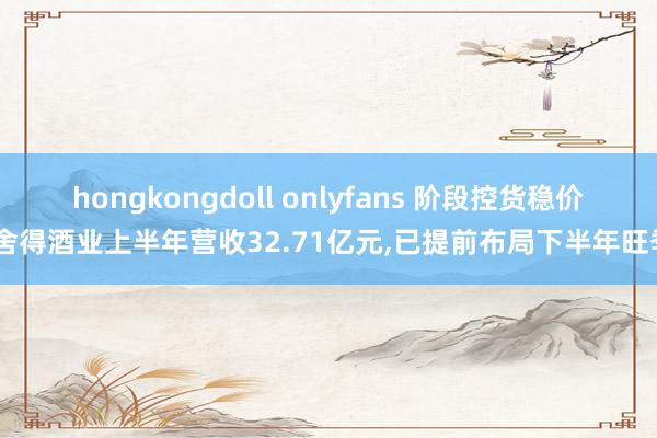 hongkongdoll onlyfans 阶段控货稳价，舍得酒业上半年营收32.71亿元，已提前布局下半年旺季