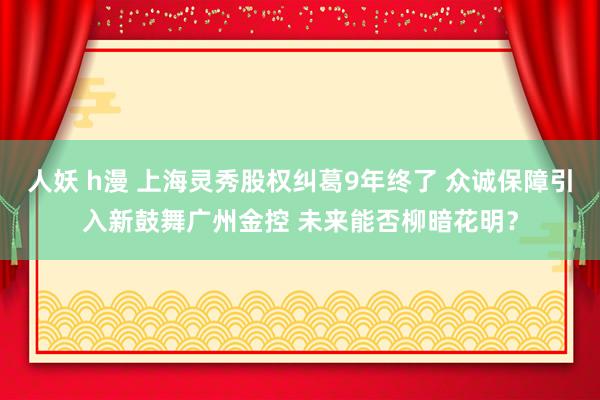 人妖 h漫 上海灵秀股权纠葛9年终了 众诚保障引入新鼓舞广州金控 未来能否柳暗花明？