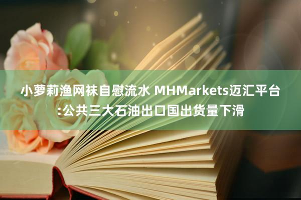 小萝莉渔网袜自慰流水 MHMarkets迈汇平台:公共三大石油出口国出货量下滑