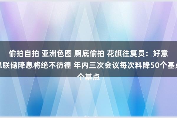 偷拍自拍 亚洲色图 厕底偷拍 花旗往复员：好意思联储降息将绝不彷徨 年内三次会议每次料降50个基点