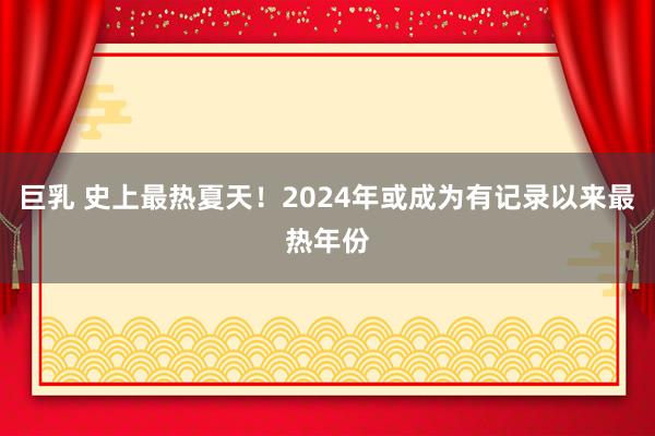 巨乳 史上最热夏天！2024年或成为有记录以来最热年份