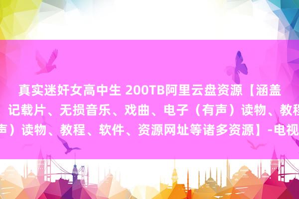 真实迷奸女高中生 200TB阿里云盘资源【涵盖中外电影、电视剧、动漫、记载片、无损音乐、戏曲、电子（有声）读物、教程、软件、资源网址等诸多资源】-电视剧-网盘小站