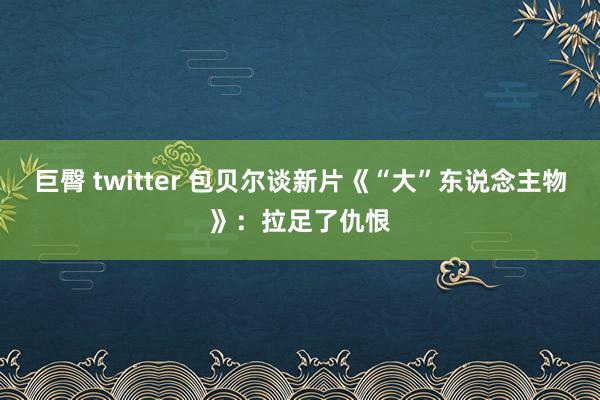 巨臀 twitter 包贝尔谈新片《“大”东说念主物》：拉足了仇恨