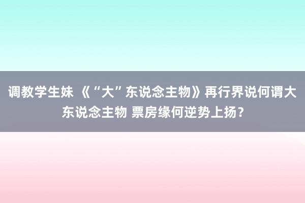 调教学生妹 《“大”东说念主物》再行界说何谓大东说念主物 票房缘何逆势上扬？