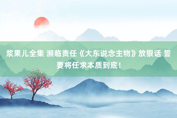 浆果儿全集 濒临责任《大东说念主物》放狠话 誓要将任求本质到底！