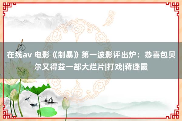 在线av 电影《制暴》第一波影评出炉：恭喜包贝尔又得益一部大烂片|打戏|蒋璐霞