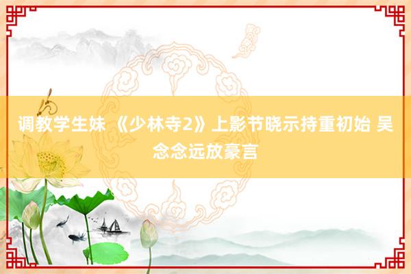 调教学生妹 《少林寺2》上影节晓示持重初始 吴念念远放豪言