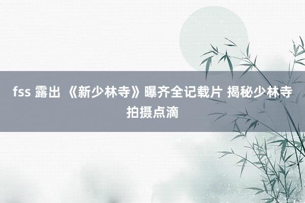 fss 露出 《新少林寺》曝齐全记载片 揭秘少林寺拍摄点滴