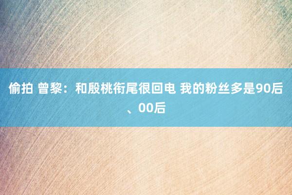 偷拍 曾黎：和殷桃衔尾很回电 我的粉丝多是90后、00后