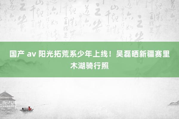 国产 av 阳光拓荒系少年上线！吴磊晒新疆赛里木湖骑行照