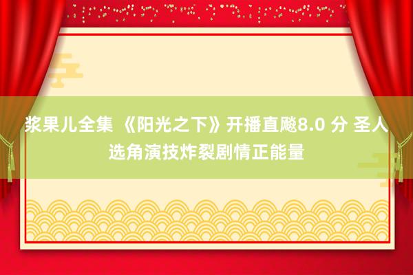 浆果儿全集 《阳光之下》开播直飚8.0 分 圣人选角演技炸裂剧情正能量