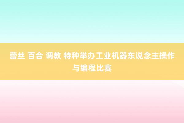 蕾丝 百合 调教 特种举办工业机器东说念主操作与编程比赛