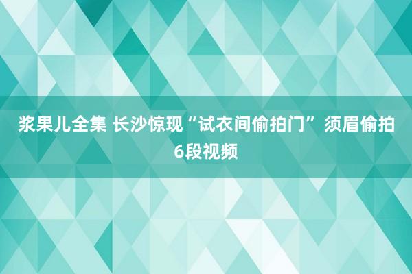 浆果儿全集 长沙惊现“试衣间偷拍门” 须眉偷拍6段视频