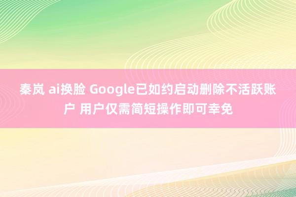 秦岚 ai换脸 Google已如约启动删除不活跃账户 用户仅需简短操作即可幸免