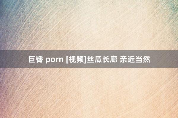 巨臀 porn [视频]丝瓜长廊 亲近当然