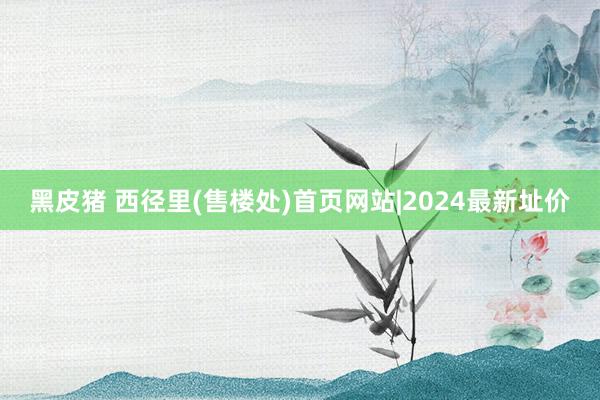 黑皮猪 西径里(售楼处)首页网站|2024最新址价