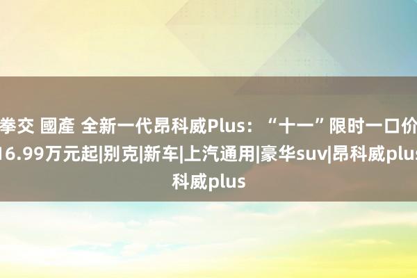 拳交 國產 全新一代昂科威Plus：“十一”限时一口价16.99万元起|别克|新车|上汽通用|豪华suv|昂科威plus