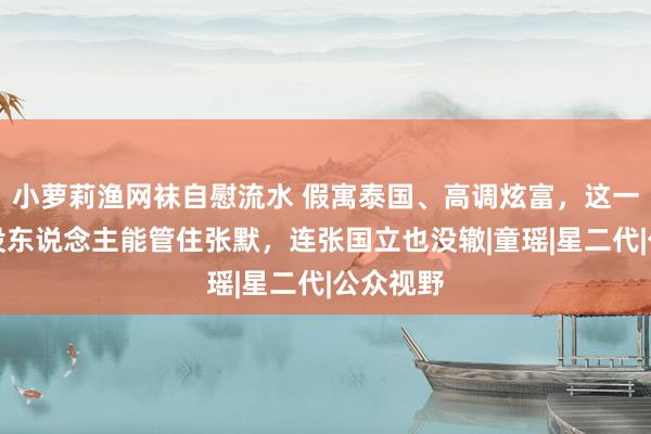 小萝莉渔网袜自慰流水 假寓泰国、高调炫富，这一次再也没东说念主能管住张默，连张国立也没辙|童瑶|星二代|公众视野