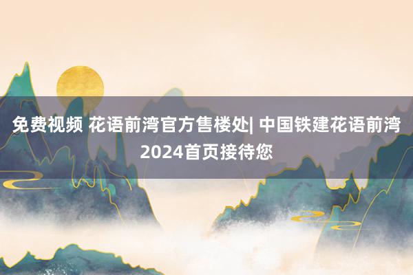 免费视频 花语前湾官方售楼处| 中国铁建花语前湾2024首页接待您