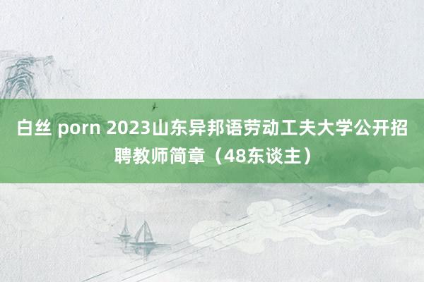 白丝 porn 2023山东异邦语劳动工夫大学公开招聘教师简章（48东谈主）