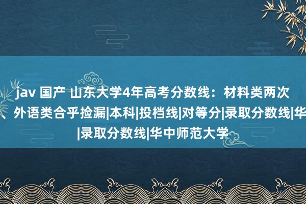 jav 国产 山东大学4年高考分数线：材料类两次垫底，土木、外语类合乎捡漏|本科|投档线|对等分|录取分数线|华中师范大学