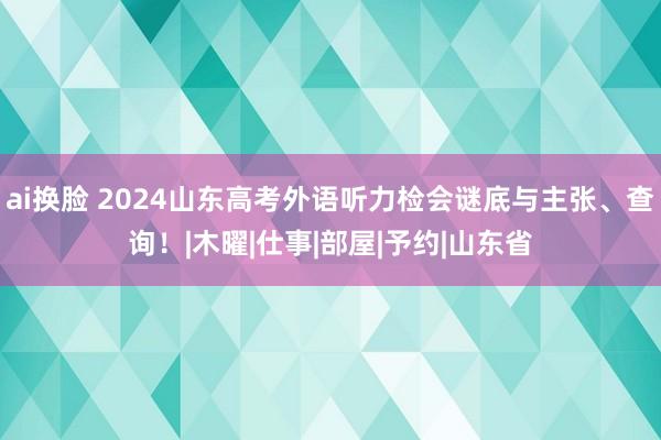 ai换脸 2024山东高考外语听力检会谜底与主张、查询！|木曜|仕事|部屋|予约|山东省