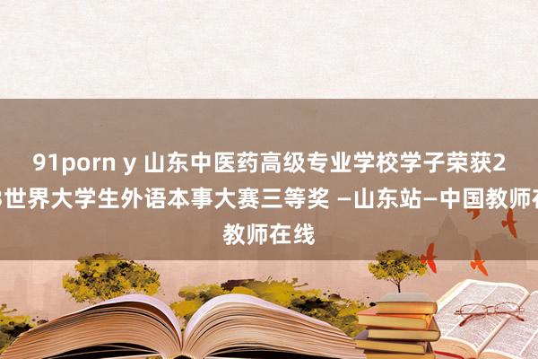 91porn y 山东中医药高级专业学校学子荣获2023世界大学生外语本事大赛三等奖 —山东站—中国教师在线