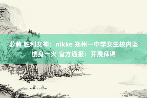 萝莉 胜利女神：nikke 郑州一中学女生校内坠楼身一火 官方通报：开展拜谒