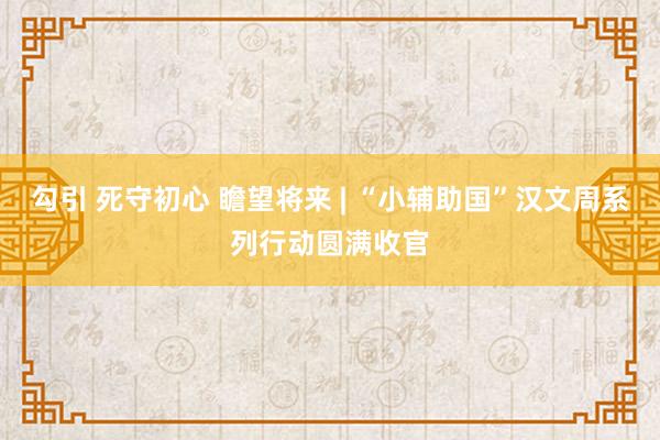 勾引 死守初心 瞻望将来 | “小辅助国”汉文周系列行动圆满收官