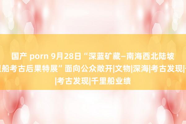 国产 porn 9月28日“深蓝矿藏—南海西北陆坡一二号千里船考古后果特展”面向公众敞开|文物|深海|考古发现|千里船业绩