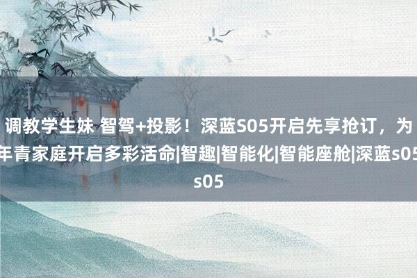 调教学生妹 智驾+投影！深蓝S05开启先享抢订，为年青家庭开启多彩活命|智趣|智能化|智能座舱|深蓝s05