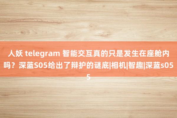 人妖 telegram 智能交互真的只是发生在座舱内吗？深蓝S05给出了辩护的谜底|相机|智趣|深蓝s05