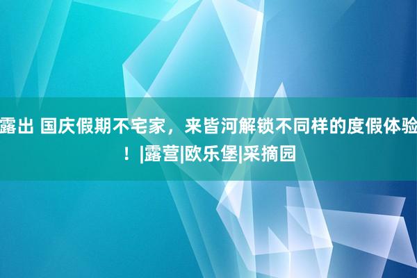 露出 国庆假期不宅家，来皆河解锁不同样的度假体验！|露营|欧乐堡|采摘园